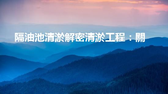 隔油池清淤解密清淤工程：關(guān)鍵技術(shù)揭秘與現(xiàn)場實戰(zhàn)探索！